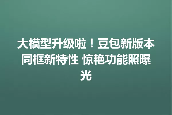 大模型升级啦!豆包新版本同框新特性 惊艳功能照曝光