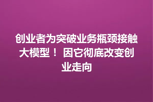 创业者为突破业务瓶颈接触大模型! 因它彻底改变创业走向