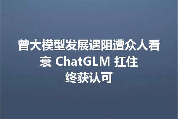 曾大模型发展遇阻遭众人看衰 ChatGLM 扛住终获认可