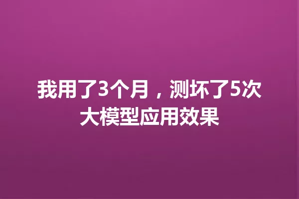 我用了3个月,测坏了5次大模型应用效果