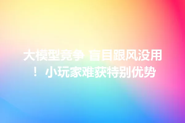 大模型竞争 盲目跟风没用! 小玩家难获特别优势