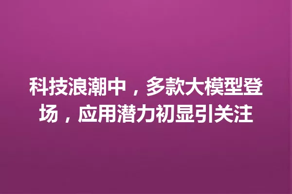 科技浪潮中,多款大模型登场,应用潜力初显引关注