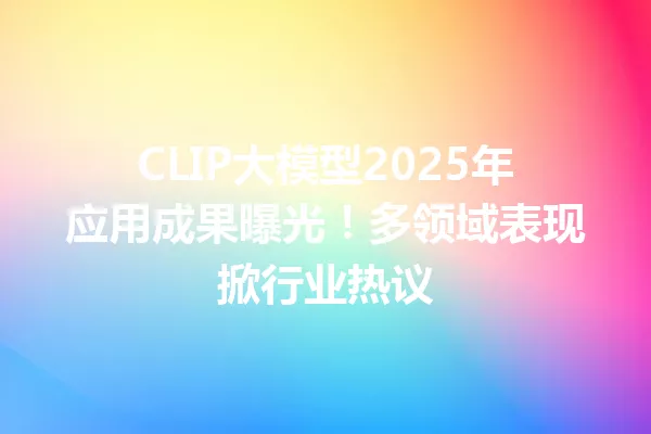 CLIP大模型2025年应用成果曝光!多领域表现掀行业热议