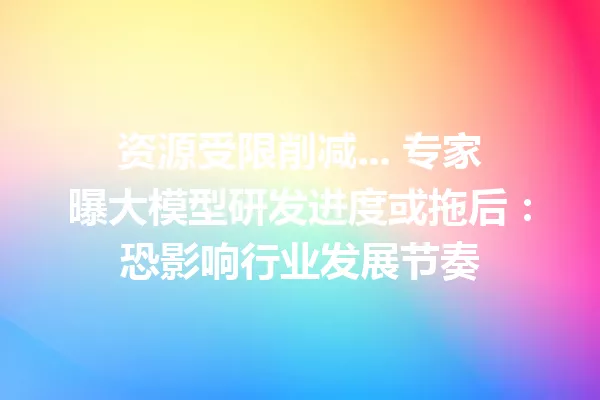 资源受限削减... 专家曝大模型研发进度或拖后:恐影响行业发展节奏