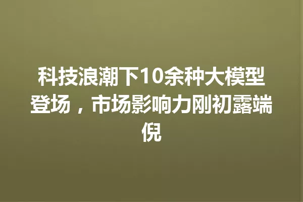 科技浪潮下10余种大模型登场,市场影响力刚初露端倪
