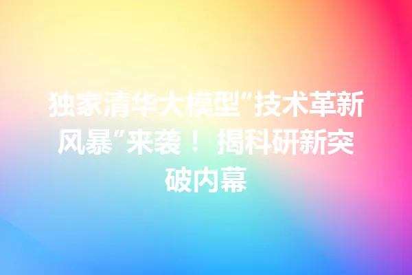独家清华大模型“技术革新风暴”来袭! 揭科研新突破内幕