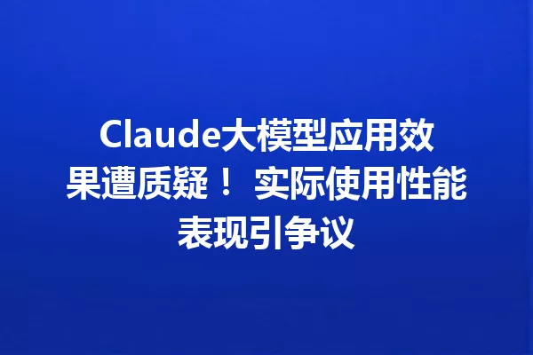 Claude大模型应用效果遭质疑! 实际使用性能表现引争议