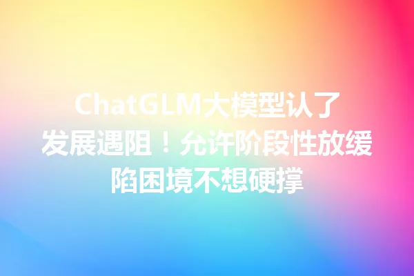 ChatGLM大模型认了发展遇阻!允许阶段性放缓陷困境不想硬撑