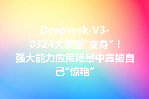 Deepseek-V3-0324大模型“变身”!强大能力应用场景中竟被自己“惊艳”