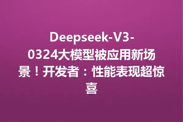 Deepseek-V3-0324大模型被应用新场景!开发者:性能表现超惊喜