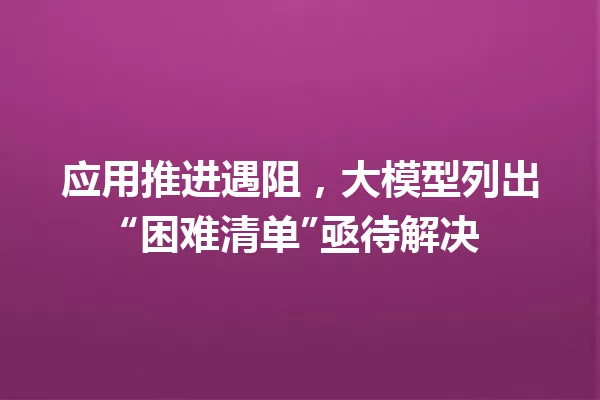 应用推进遇阻,大模型列出“困难清单”亟待解决