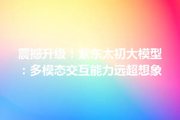 震撼升级!紫东太初大模型:多模态交互能力远超想象