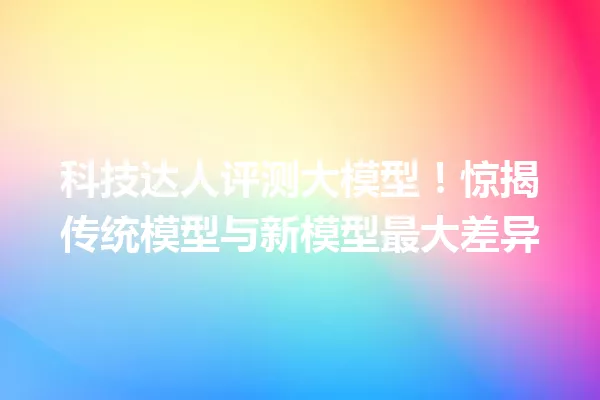 科技达人评测大模型!惊揭传统模型与新模型最大差异