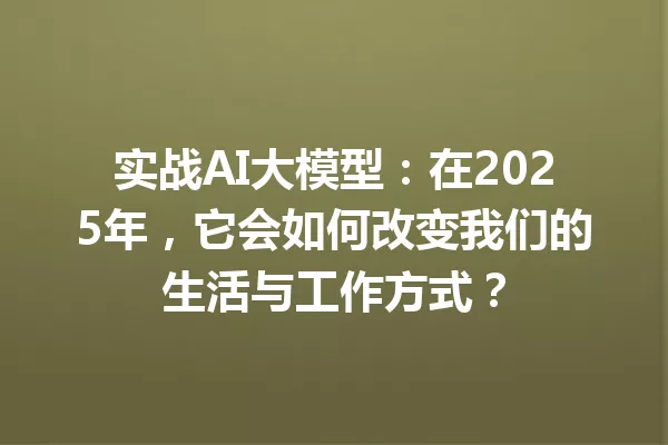实战AI大模型:在2025年,它会如何改变我们的生活与工作方式?