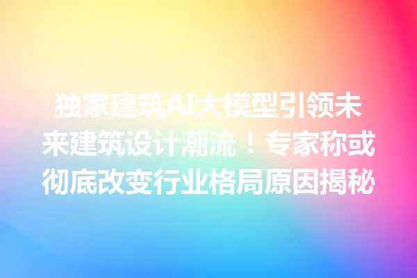 独家建筑AI大模型引领未来建筑设计潮流!专家称或彻底改变行业格局原因揭秘