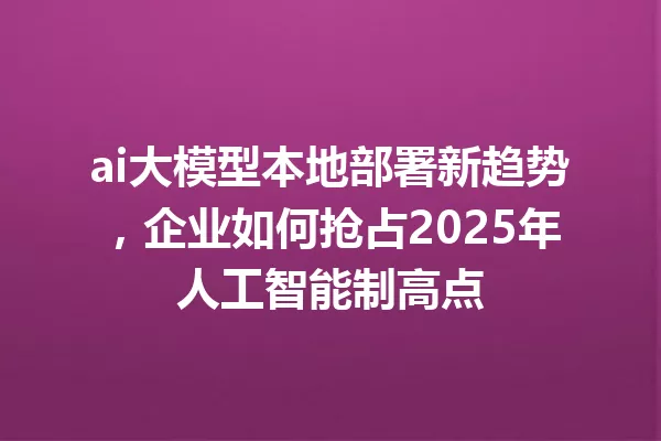 ai大模型本地部署新趋势,企业如何抢占2025年人工智能制高点