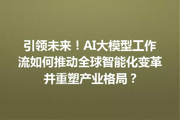 引领未来!AI大模型工作流如何推动全球智能化变革并重塑产业格局?