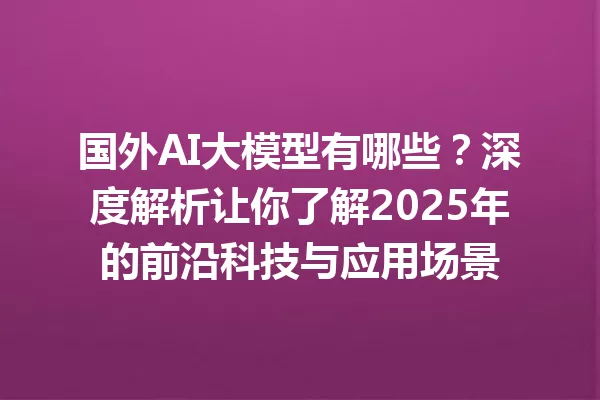 国外AI大模型有哪些?深度解析让你了解2025年的前沿科技与应用场景