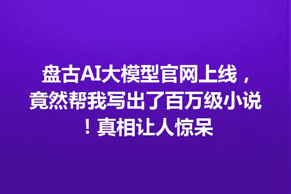 盘古AI大模型官网上线,竟然帮我写出了百万级小说!真相让人惊呆