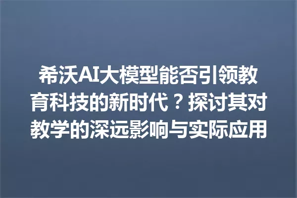 希沃AI大模型能否引领教育科技的新时代?探讨其对教学的深远影响与实际应用