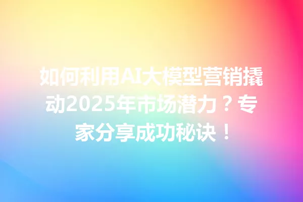 如何利用AI大模型营销撬动2025年市场潜力?专家分享成功秘诀!