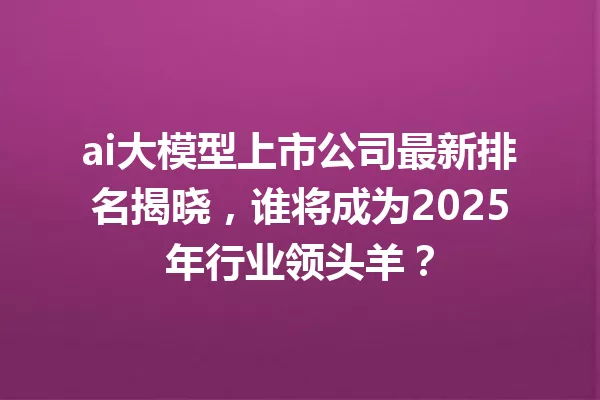 ai大模型上市公司最新排名揭晓,谁将成为2025年行业领头羊?