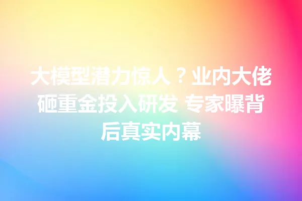 大模型潜力惊人?业内大佬砸重金投入研发 专家曝背后真实内幕