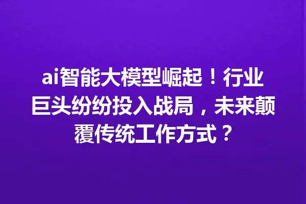 ai智能大模型崛起!行业巨头纷纷投入战局,未来颠覆传统工作方式?
