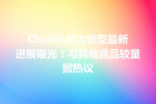 ChatGLM大模型最新进展曝光!与其他竞品较量掀热议