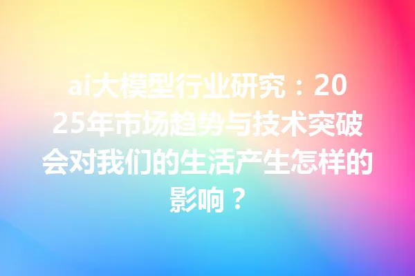 ai大模型行业研究:2025年市场趋势与技术突破会对我们的生活产生怎样的影响?