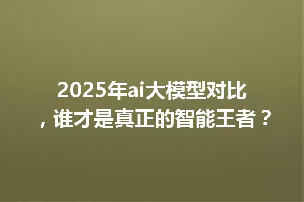 2025年ai大模型对比,谁才是真正的智能王者?