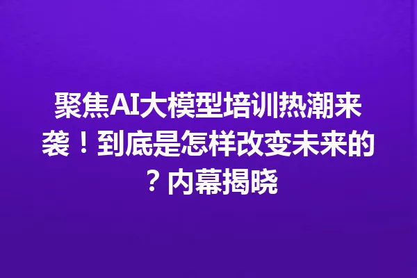 聚焦AI大模型培训热潮来袭!到底是怎样改变未来的?内幕揭晓