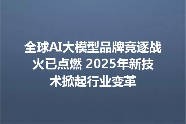 全球AI大模型品牌竞逐战火已点燃 2025年新技术掀起行业变革