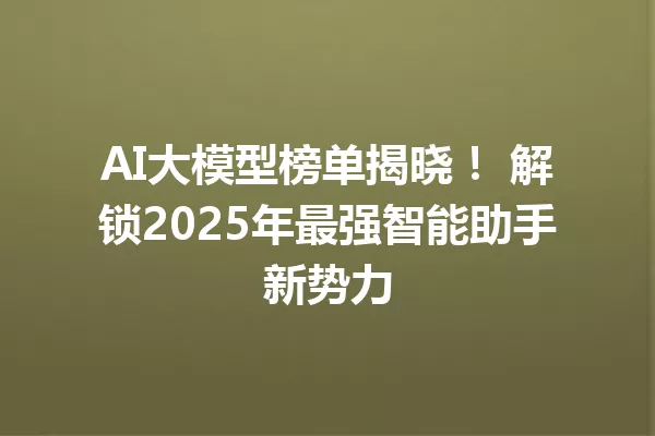 AI大模型榜单揭晓! 解锁2025年最强智能助手新势力