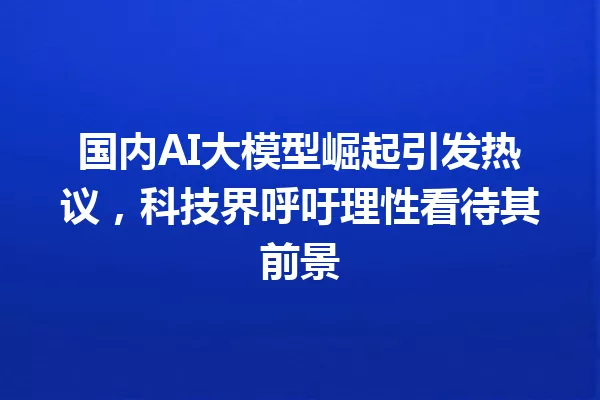 国内AI大模型崛起引发热议,科技界呼吁理性看待其前景