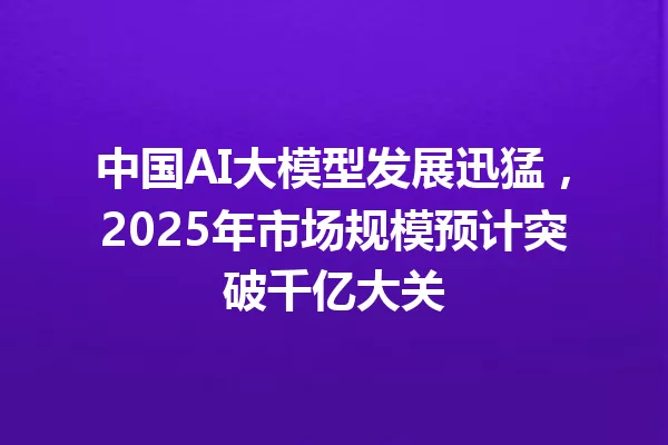 中国AI大模型发展迅猛,2025年市场规模预计突破千亿大关