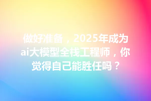 做好准备,2025年成为ai大模型全栈工程师,你觉得自己能胜任吗?