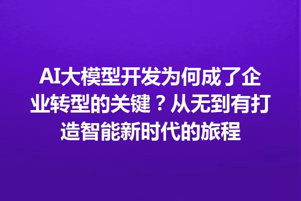 AI大模型开发为何成了企业转型的关键?从无到有打造智能新时代的旅程