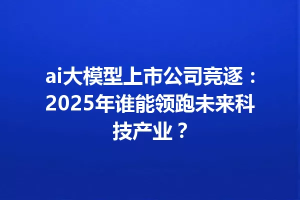 ai大模型上市公司竞逐:2025年谁能领跑未来科技产业?