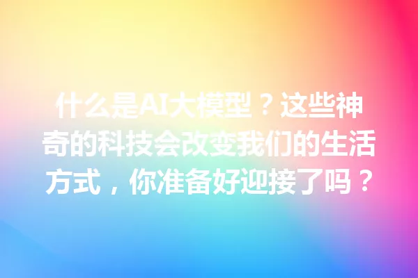 什么是AI大模型?这些神奇的科技会改变我们的生活方式,你准备好迎接了吗?