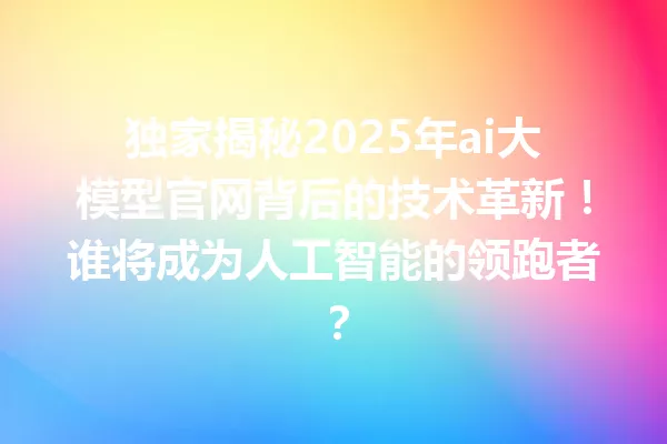 独家揭秘2025年ai大模型官网背后的技术革新!谁将成为人工智能的领跑者?