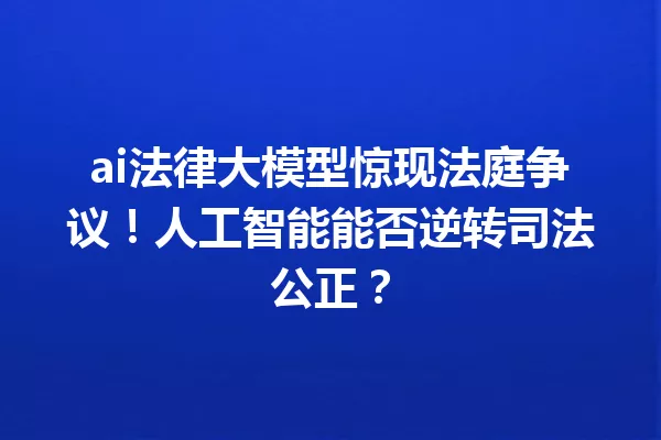 ai法律大模型惊现法庭争议!人工智能能否逆转司法公正?