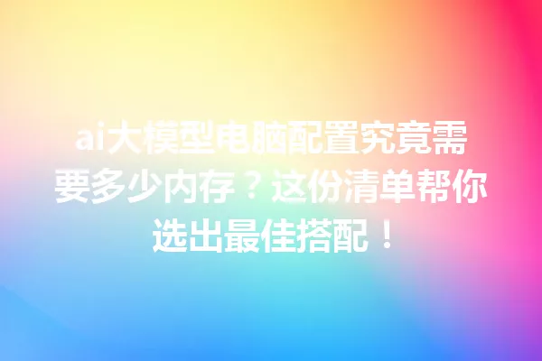 ai大模型电脑配置究竟需要多少内存?这份清单帮你选出最佳搭配!