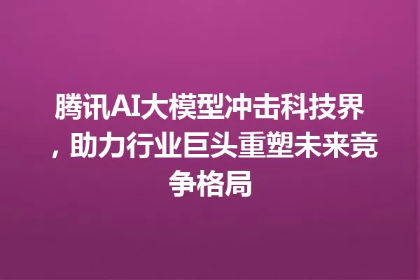 腾讯AI大模型冲击科技界,助力行业巨头重塑未来竞争格局