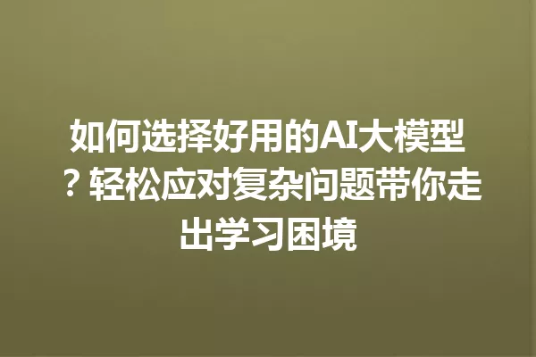 如何选择好用的AI大模型?轻松应对复杂问题带你走出学习困境