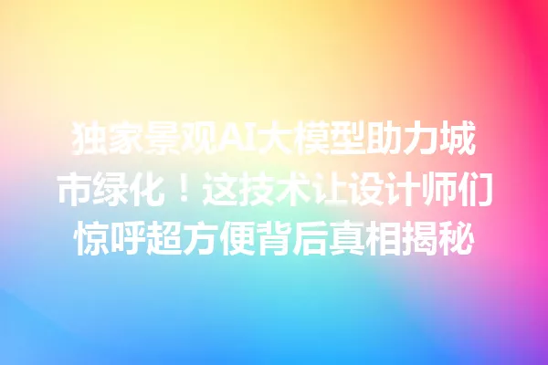 独家景观AI大模型助力城市绿化!这技术让设计师们惊呼超方便背后真相揭秘
