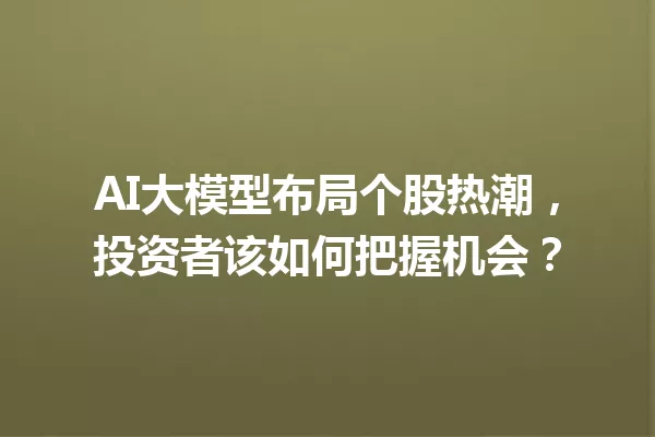 AI大模型布局个股热潮,投资者该如何把握机会?