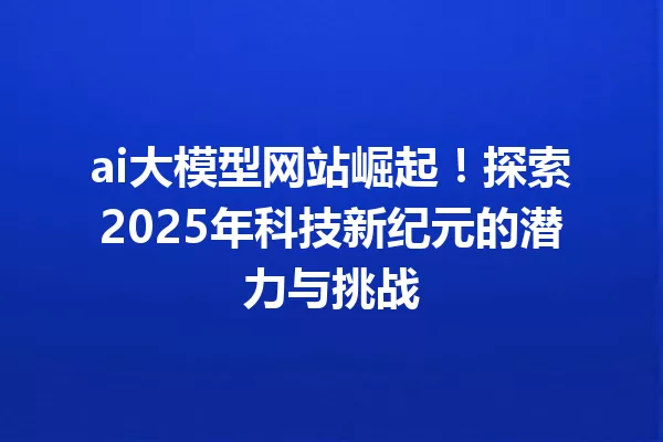 ai大模型网站崛起!探索2025年科技新纪元的潜力与挑战