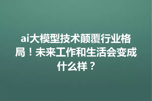 ai大模型技术颠覆行业格局!未来工作和生活会变成什么样?