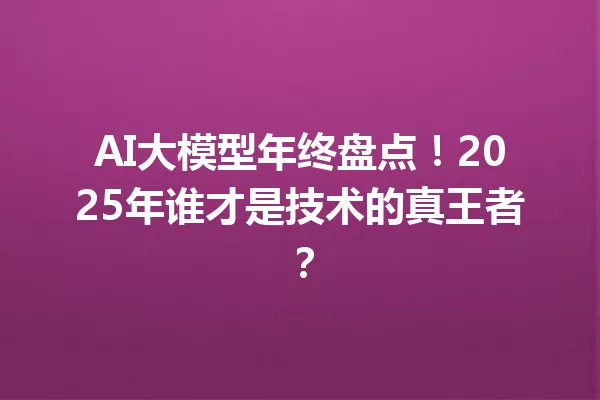 AI大模型年终盘点!2025年谁才是技术的真王者?